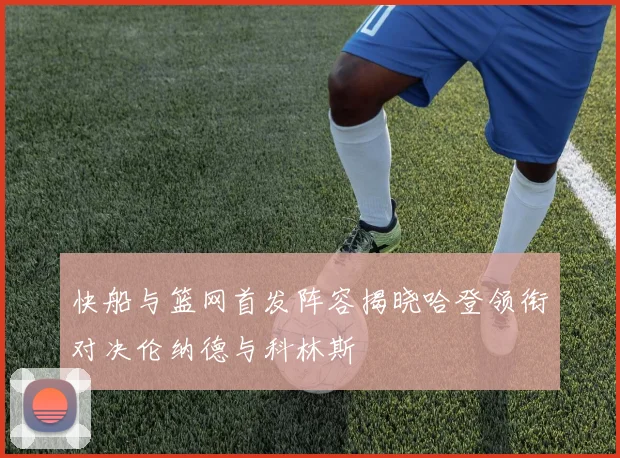 快船与篮网首发阵容揭晓哈登领衔对决伦纳德与科林斯