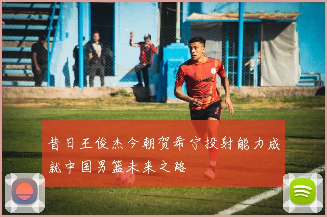 昔日王俊杰今朝贺希宁投射能力成就中国男篮未来之路