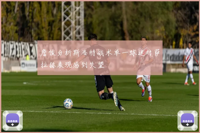 詹俊分析斯洛特战术单一球迷对萨拉赫表现感到失望