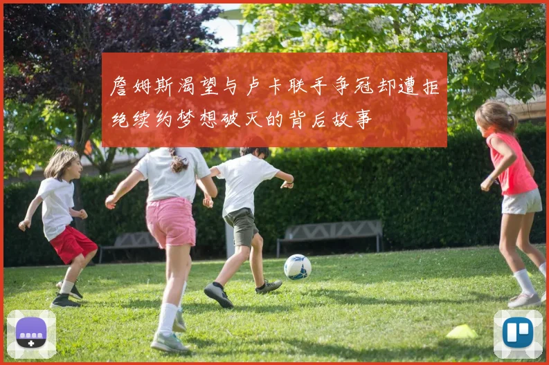詹姆斯渴望与卢卡联手争冠却遭拒绝续约梦想破灭的背后故事