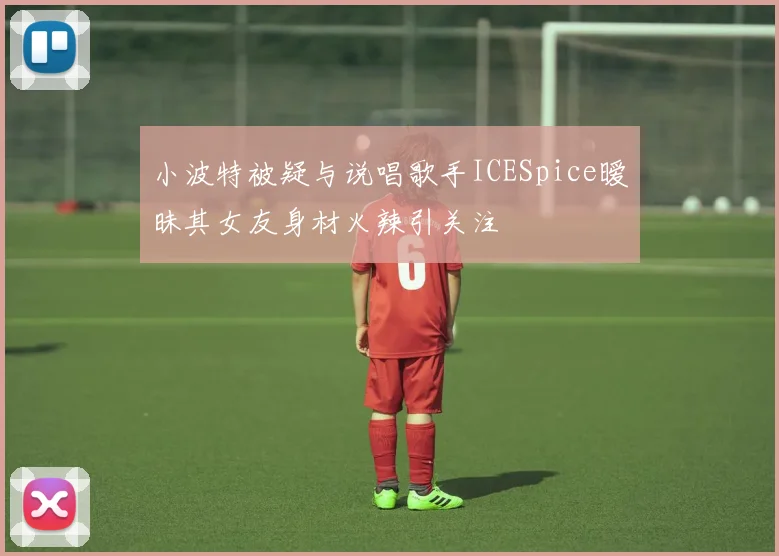 小波特被疑与说唱歌手ICESpice暧昧其女友身材火辣引关注