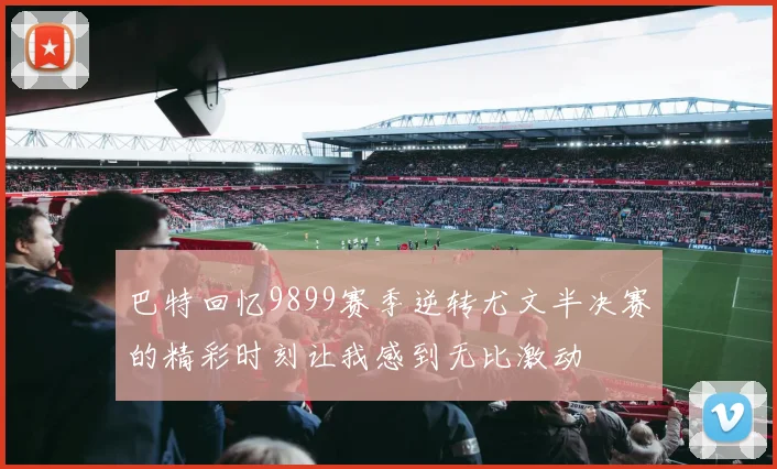 巴特回忆9899赛季逆转尤文半决赛的精彩时刻让我感到无比激动
