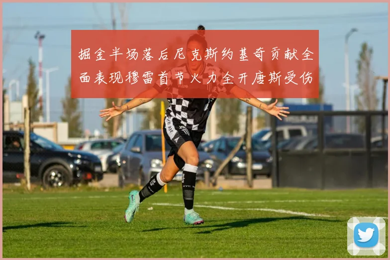 掘金半场落后尼克斯约基奇贡献全面表现穆雷首节火力全开唐斯受伤拼搏不止