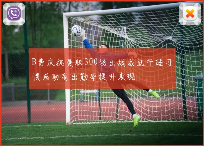 B费庆祝曼联300场出战成就午睡习惯或助高出勤率提升表现