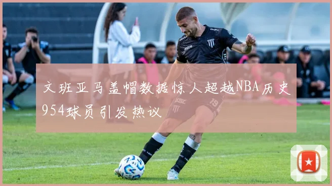 文班亚马盖帽数据惊人超越NBA历史954球员引发热议