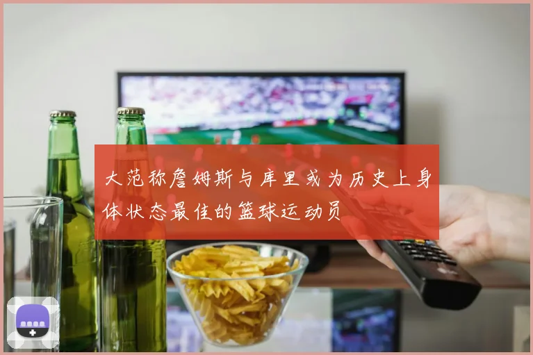 大范称詹姆斯与库里或为历史上身体状态最佳的篮球运动员
