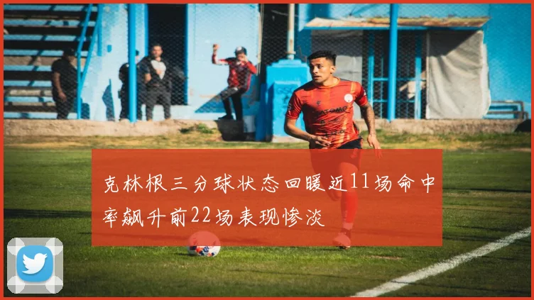 克林根三分球状态回暖近11场命中率飙升前22场表现惨淡