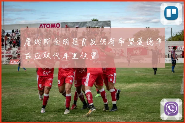 詹姆斯全明星首发仍有希望爱德华兹应取代库里位置