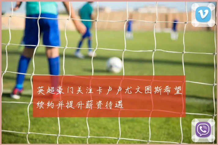 英超豪门关注卡卢卢尤文图斯希望续约并提升薪资待遇