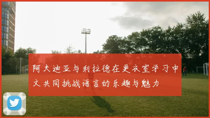 阿夫迪亚与利拉德在更衣室学习中文共同挑战语言的乐趣与魅力