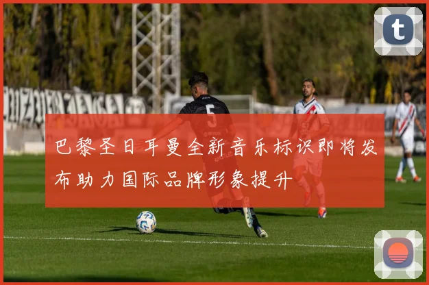 巴黎圣日耳曼全新音乐标识即将发布助力国际品牌形象提升
