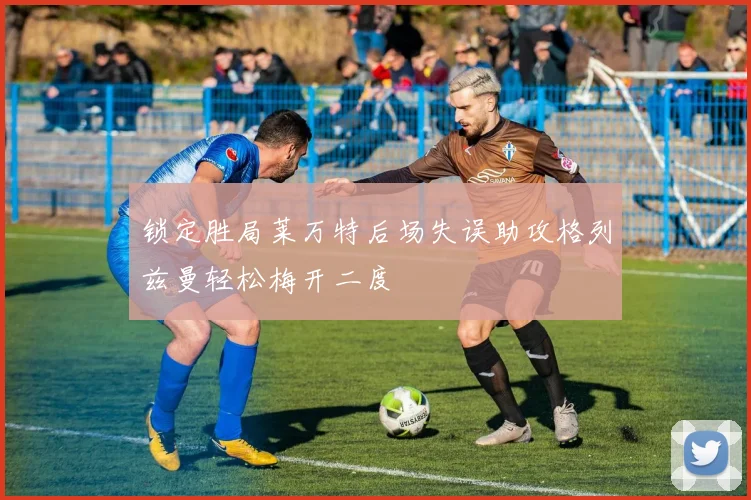 锁定胜局莱万特后场失误助攻格列兹曼轻松梅开二度