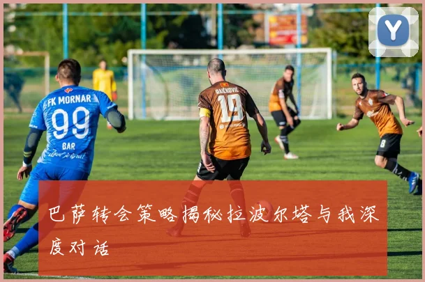 巴萨转会策略揭秘拉波尔塔与我深度对话