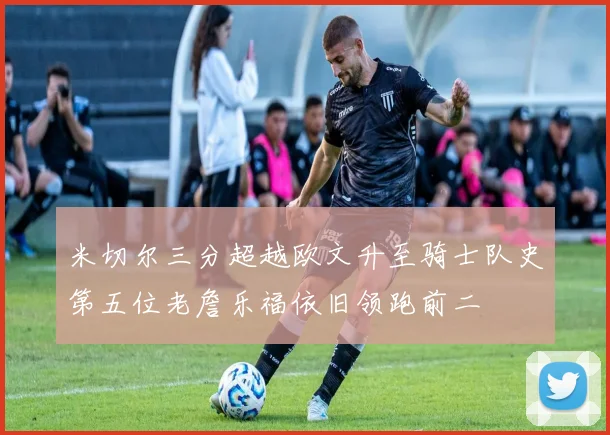 米切尔三分超越欧文升至骑士队史第五位老詹乐福依旧领跑前二