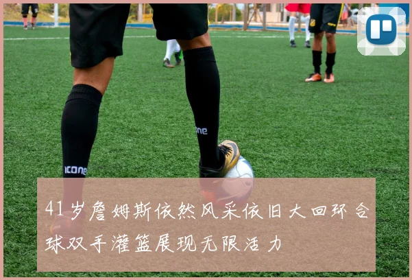 41岁詹姆斯依然风采依旧大回环合球双手灌篮展现无限活力