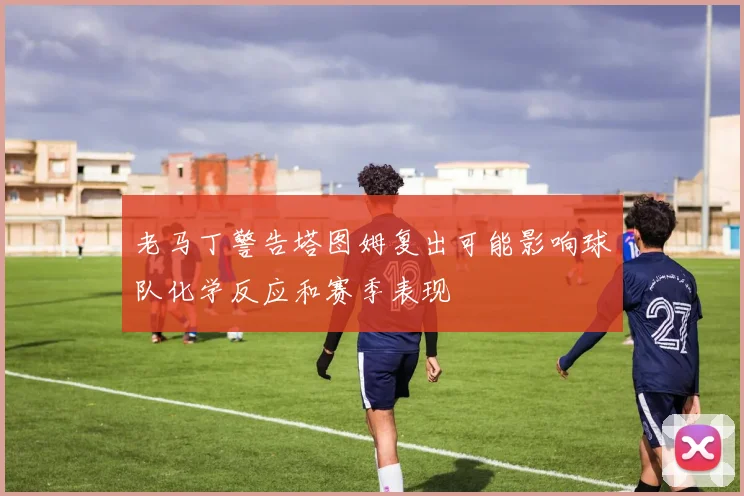 老马丁警告塔图姆复出可能影响球队化学反应和赛季表现