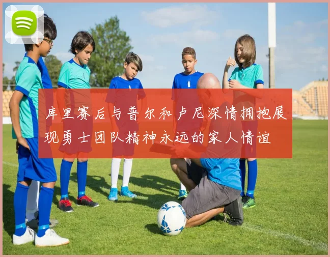 库里赛后与普尔和卢尼深情拥抱展现勇士团队精神永远的家人情谊