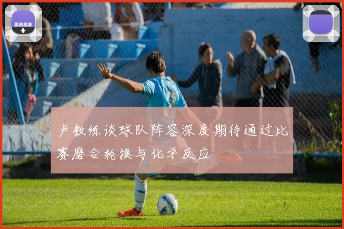 卢教练谈球队阵容深度期待通过比赛磨合轮换与化学反应
